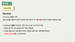 Boosting
Boosting
Bootstrap 샘플링 이후,
분류 결과를 이용하여 분류가 잘못된 데이터에 더 큰 가중치를 부여하여 표본을 추출하는 방법
> Bagging은 병렬로 학습하는 반면, Boosting은 순차적으로 학습
> 학습이 끝나면 나온 결과에 따라 가중치 재분배
> 오답에 대해 높은 가중치를 부여하고 정답에 대해 낮은 가중치를 부여하여
오답에 더욱 집중할 수 있도록 한다.
52
 