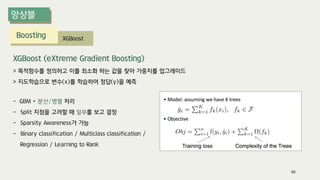 Boosting XGBoost
- GBM + 분산/병렬 처리
- Split 지점을 고려할 때 일부를 보고 결정
- Sparsity Awareness가 가능
- Binary classification / Multiclass classification /
Regression / Learning to Rank
XGBoost (eXtreme Gradient Boosting)
> 목적함수를 정의하고 이를 최소화 하는 값을 찾아 가중치를 업그레이드
> 지도학습으로 변수(x)를 학습하여 정답(y)을 예측
66
 