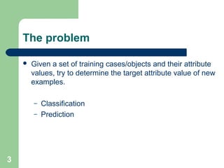 The problem
 Given a set of training cases/objects and their attribute
values, try to determine the target attribute value of new
examples.
– Classification
– Prediction
3
 
