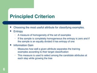 Principled Criterion
 Choosing the most useful attribute for classifying examples.
 Entropy
- A measure of homogeneity of the set of examples
- If the sample is completely homogeneous the entropy is zero and if
the sample is an equally divided it has entropy of one
 Information Gain
- Measures how well a given attribute separates the training
examples according to their target classification
- This measure is used to select among the candidate attributes at
each step while growing the tree
6
 
