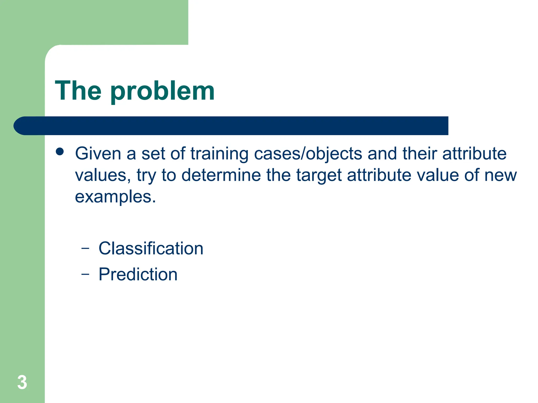 The problem  Given a set of training cases/objects and their attribute values, try to determine the target attribute value of new examples. – Classification – Prediction 3 