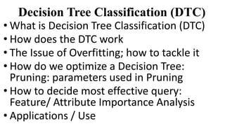 Decision Tree Classification (DTC)
• What is Decision Tree Classification (DTC)
• How does the DTC work
• The Issue of Overfitting; how to tackle it
• How do we optimize a Decision Tree:
Pruning: parameters used in Pruning
• How to decide most effective query:
Feature/ Attribute Importance Analysis
• Applications / Use
 