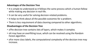 Advantages of the Decision Tree
• It is simple to understand as it follows the same process which a human follow
while making any decision in real-life.
• It can be very useful for solving decision-related problems.
• It helps to think about all the possible outcomes for a problem.
• There is less requirement of data cleaning compared to other algorithms.
Disadvantages of the Decision Tree
• oThe decision tree contains lots of layers, which makes it complex.
• oIt may have an overfitting issue, which can be resolved using the Random
Forest algorithm.
• oFor more class labels, the computational complexity of the decision tree may
increase.
 