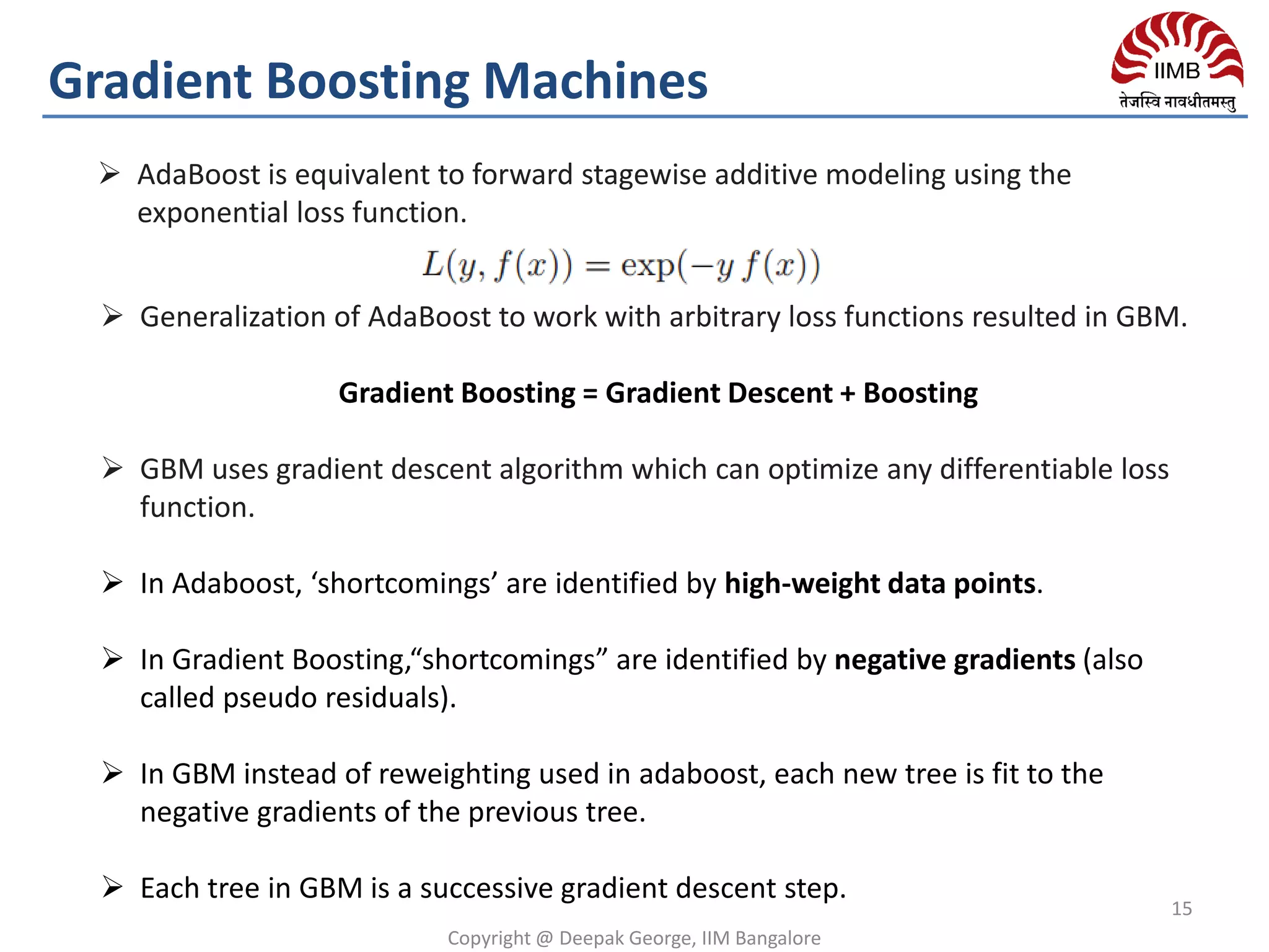  Generalization of AdaBoost to work with arbitrary loss functions resulted in GBM.
Gradient Boosting = Gradient Descent + Boosting
 GBM uses gradient descent algorithm which can optimize any differentiable loss
function.
 In Adaboost, ‘shortcomings’ are identified by high-weight data points.
 In Gradient Boosting,“shortcomings” are identified by negative gradients (also
called pseudo residuals).
 In GBM instead of reweighting used in adaboost, each new tree is fit to the
negative gradients of the previous tree.
 Each tree in GBM is a successive gradient descent step.
Gradient Boosting Machines
15
Copyright @ Deepak George, IIM Bangalore
 AdaBoost is equivalent to forward stagewise additive modeling using the
exponential loss function.
 