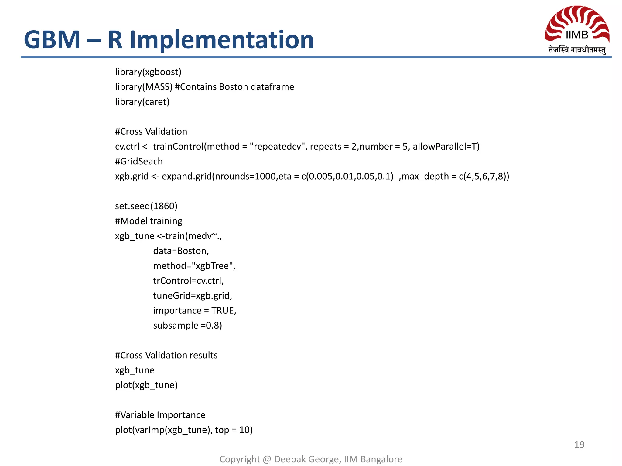 library(xgboost)
library(MASS) #Contains Boston dataframe
library(caret)
#Cross Validation
cv.ctrl <- trainControl(method = "repeatedcv", repeats = 2,number = 5, allowParallel=T)
#GridSeach
xgb.grid <- expand.grid(nrounds=1000,eta = c(0.005,0.01,0.05,0.1) ,max_depth = c(4,5,6,7,8))
set.seed(1860)
#Model training
xgb_tune <-train(medv~.,
data=Boston,
method="xgbTree",
trControl=cv.ctrl,
tuneGrid=xgb.grid,
importance = TRUE,
subsample =0.8)
#Cross Validation results
xgb_tune
plot(xgb_tune)
#Variable Importance
plot(varImp(xgb_tune), top = 10)
Copyright @ Deepak George, IIM Bangalore
19
GBM – R Implementation
 