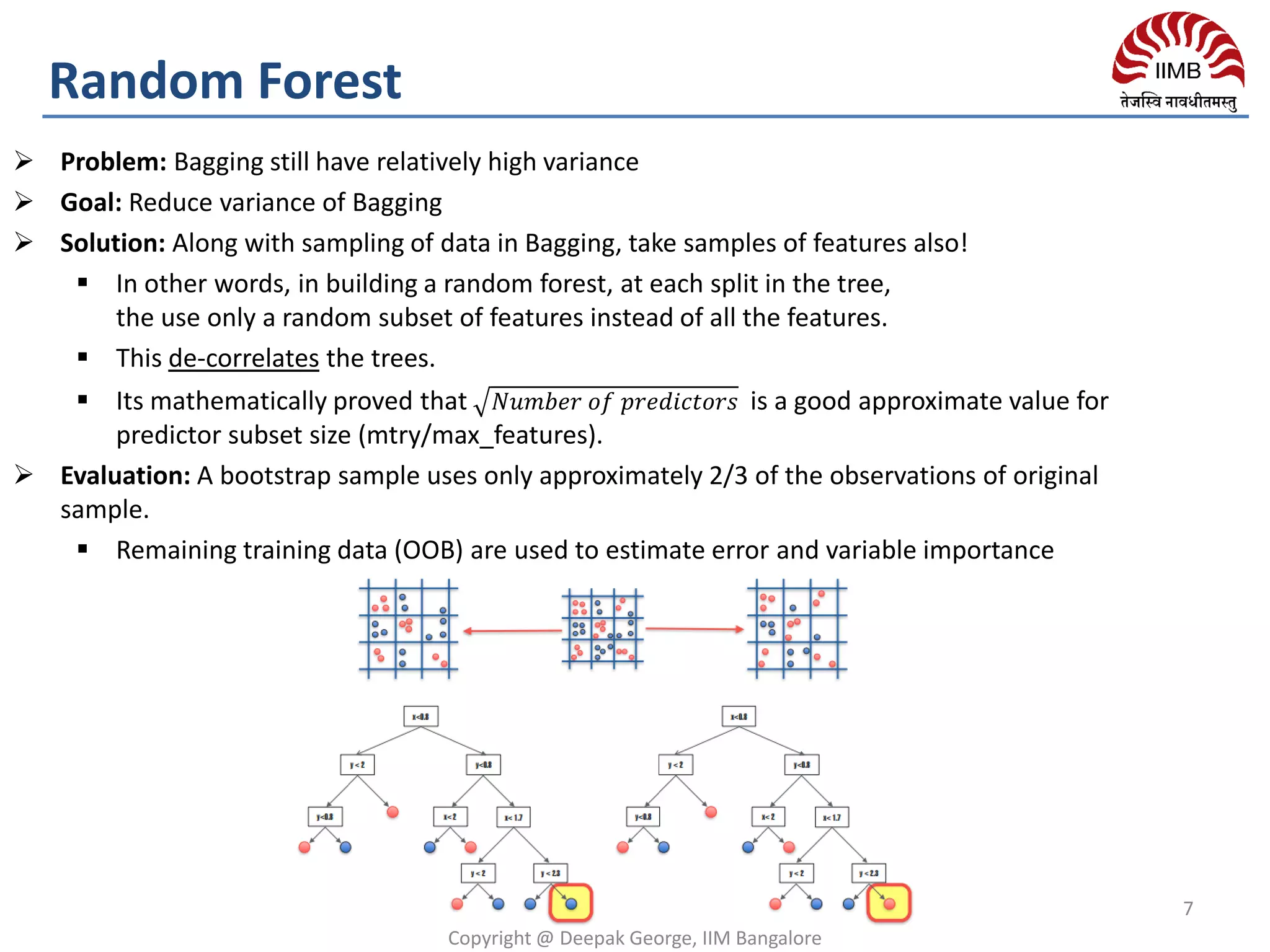 Copyright @ Deepak George, IIM Bangalore
7
Random Forest
 Problem: Bagging still have relatively high variance
 Goal: Reduce variance of Bagging
 Solution: Along with sampling of data in Bagging, take samples of features also!
 In other words, in building a random forest, at each split in the tree,
the use only a random subset of features instead of all the features.
 This de-correlates the trees.
 Its mathematically proved that 𝑁𝑢𝑚𝑏𝑒𝑟 𝑜𝑓 𝑝𝑟𝑒𝑑𝑖𝑐𝑡𝑜𝑟𝑠 is a good approximate value for
predictor subset size (mtry/max_features).
 Evaluation: A bootstrap sample uses only approximately 2/3 of the observations of original
sample.
 Remaining training data (OOB) are used to estimate error and variable importance
 