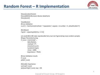 Copyright @ Deepak George, IIM Bangalore
9
Random Forest – R Implementation
library(randomForest)
library(MASS) #Contains Boston dataframe
library(caret)
View(Boston)
#Cross Validation
cv.ctrl <- trainControl(method = "repeatedcv", repeats = 2,number = 5, allowParallel=T)
#GridSeach
rf.grid <- expand.grid(mtry = 2:13)
set.seed(1861) ## make reproducible here, but not if generating many random samples
#Hyper Parametertuning
rf_tune <-train(medv~.,
data=Boston,
method="rf",
trControl=cv.ctrl,
tuneGrid=rf.grid,
ntree = 1000,
importance = TRUE)
#Cross Validation results
rf_tune
plot(rf_tune)
#Variable Importance
varImp(rf_tune)
plot(varImp(rf_tune), top = 10)
 