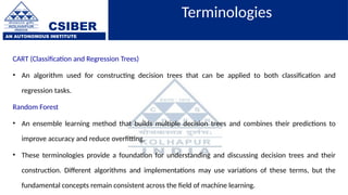 CSIBER
AN AUTONOMOUS INSTITUTE
Terminologies
CART (Classification and Regression Trees)
• An algorithm used for constructing decision trees that can be applied to both classification and
regression tasks.
Random Forest
• An ensemble learning method that builds multiple decision trees and combines their predictions to
improve accuracy and reduce overfitting.
• These terminologies provide a foundation for understanding and discussing decision trees and their
construction. Different algorithms and implementations may use variations of these terms, but the
fundamental concepts remain consistent across the field of machine learning.
 