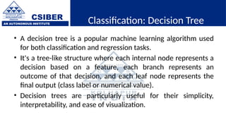 CSIBER
AN AUTONOMOUS INSTITUTE Classification: Decision Tree
• A decision tree is a popular machine learning algorithm used
for both classification and regression tasks.
• It's a tree-like structure where each internal node represents a
decision based on a feature, each branch represents an
outcome of that decision, and each leaf node represents the
final output (class label or numerical value).
• Decision trees are particularly useful for their simplicity,
interpretability, and ease of visualization.
 