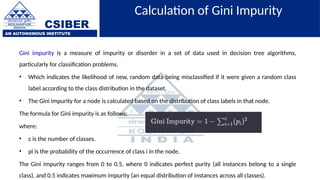 CSIBER
AN AUTONOMOUS INSTITUTE
Calculation of Gini Impurity
Gini impurity is a measure of impurity or disorder in a set of data used in decision tree algorithms,
particularly for classification problems.
• Which indicates the likelihood of new, random data being misclassified if it were given a random class
label according to the class distribution in the dataset.
• The Gini impurity for a node is calculated based on the distribution of class labels in that node.
The formula for Gini impurity is as follows:
where:
• c is the number of classes.
• pi is the probability of the occurrence of class i in the node.
The Gini impurity ranges from 0 to 0.5, where 0 indicates perfect purity (all instances belong to a single
class), and 0.5 indicates maximum impurity (an equal distribution of instances across all classes).
 