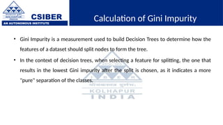 CSIBER
AN AUTONOMOUS INSTITUTE
Calculation of Gini Impurity
• Gini Impurity is a measurement used to build Decision Trees to determine how the
features of a dataset should split nodes to form the tree.
• In the context of decision trees, when selecting a feature for splitting, the one that
results in the lowest Gini impurity after the split is chosen, as it indicates a more
"pure" separation of the classes.
 