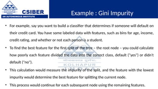 CSIBER
AN AUTONOMOUS INSTITUTE
Example : Gini Impurity
• For example, say you want to build a classifier that determines if someone will default on
their credit card. You have some labeled data with features, such as bins for age, income,
credit rating, and whether or not each person is a student.
• To find the best feature for the first split of the tree – the root node – you could calculate
how poorly each feature divided the data into the correct class, default ("yes") or didn't
default ("no").
• This calculation would measure the impurity of the split, and the feature with the lowest
impurity would determine the best feature for splitting the current node.
• This process would continue for each subsequent node using the remaining features.
 
