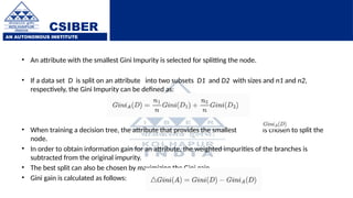 CSIBER
AN AUTONOMOUS INSTITUTE
• An attribute with the smallest Gini Impurity is selected for splitting the node.
• If a data set D is split on an attribute into two subsets D1 and D2 with sizes and n1 and n2,
respectively, the Gini Impurity can be defined as:
• When training a decision tree, the attribute that provides the smallest is chosen to split the
node.
• In order to obtain information gain for an attribute, the weighted impurities of the branches is
subtracted from the original impurity.
• The best split can also be chosen by maximizing the Gini gain.
• Gini gain is calculated as follows:
 