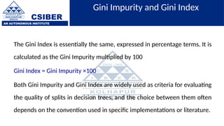 CSIBER
AN AUTONOMOUS INSTITUTE
Gini Impurity and Gini Index
The Gini Index is essentially the same, expressed in percentage terms. It is
calculated as the Gini Impurity multiplied by 100
Gini Index = Gini Impurity ×100
Both Gini Impurity and Gini Index are widely used as criteria for evaluating
the quality of splits in decision trees, and the choice between them often
depends on the convention used in specific implementations or literature.
 
