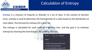 CSIBER
AN AUTONOMOUS INSTITUTE
Calculation of Entropy
Entropy is a measure of impurity or disorder in a set of data. In the context of decision
trees, entropy is used to determine the homogeneity of a node based on the distribution of
class labels. The formula for entropy (H) is given by:
The entropy is calculated for each node in a decision tree, and the goal is to minimize
entropy by choosing the best features for splitting the data.
 