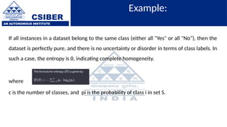CSIBER
AN AUTONOMOUS INSTITUTE
Example:
If all instances in a dataset belong to the same class (either all "Yes" or all "No"), then the
dataset is perfectly pure, and there is no uncertainty or disorder in terms of class labels. In
such a case, the entropy is 0, indicating complete homogeneity.
where
c is the number of classes, and pi is the probability of class i in set S.
 