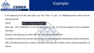 CSIBER
AN AUTONOMOUS INSTITUTE
Example:
If all instances are of the same class, say "Yes," then =1 and =0. Substituting these values into the
entropy formula:
H(S)=0
Note that (0) is undefined, so we typically define 0 . (0) as 0 for the purpose of the calculation.
Therefore:
Similarly, if all instances are of the class "No," the entropy will also be 0.
If a dataset contains only one class, the entropy is 0, indicating perfect homogeneity and no uncertainty.
This is the ideal scenario for a node in a decision tree because it implies a clear and pure separation of
classes.
 