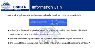 CSIBER
AN AUTONOMOUS INSTITUTE
Information Gain
Information gain measures the expected reduction in entropy, or uncertainty.
■ Values(A) is the set of all possible values for attribute A, and Sv the subset of S for which
attribute A has value v Sv = {s in S | A(s) = v}.
■ the first term in the equation for Gain is just the entropy of the original collection S
■ the second term is the expected value of the entropy after S is partitioned using attribute A
 