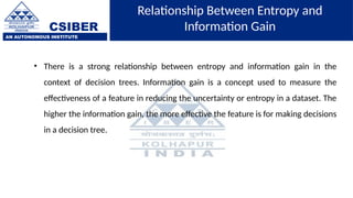 CSIBER
AN AUTONOMOUS INSTITUTE
Relationship Between Entropy and
Information Gain
• There is a strong relationship between entropy and information gain in the
context of decision trees. Information gain is a concept used to measure the
effectiveness of a feature in reducing the uncertainty or entropy in a dataset. The
higher the information gain, the more effective the feature is for making decisions
in a decision tree.
 