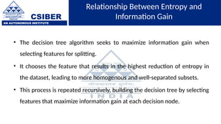 CSIBER
AN AUTONOMOUS INSTITUTE
Relationship Between Entropy and
Information Gain
• The decision tree algorithm seeks to maximize information gain when
selecting features for splitting.
• It chooses the feature that results in the highest reduction of entropy in
the dataset, leading to more homogenous and well-separated subsets.
• This process is repeated recursively, building the decision tree by selecting
features that maximize information gain at each decision node.
 