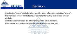 CSIBER
AN AUTONOMOUS INSTITUTE
Decision
Knowing the ``when’’ attribute values provides larger information gain than ``where’’.
Therefore the ``when’’ attribute should be chosen for testing prior to the ``where’’
attribute.
Similarly, we can compute the information gain for other attributes.
At each node, choose the attribute with the largest information gain.
 