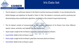 CSIBER
AN AUTONOMOUS INSTITUTE
Iris Data Set
• The Iris dataset is a well-known dataset in the field of machine learning and statistics. It was introduced by the
British biologist and statistician Sir Ronald A. Fisher in 1936. The dataset is commonly used for practicing and
demonstrating various classification algorithms, particularly in the context of supervised learning.
• The Iris dataset consists of measurements of four features (attributes) of iris flowers from three different
species: setosa, versicolor, and virginica. The four features are:
• Sepal Length: Length of the iris flower's sepal (the outermost whorl of a flower).
• Sepal Width: Width of the iris flower's sepal.
• Petal Length: Length of the iris flower's petal (the innermost whorl of a flower).
• Petal Width: Width of the iris flower's petal.
 
