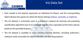 CSIBER
AN AUTONOMOUS INSTITUTE
Iris Data Set
• Each sample in the dataset represents an individual iris flower, and the corresponding
label indicates the species to which the flower belongs (setosa, versicolor, or virginica).
• The Iris dataset is commonly used as a beginner's dataset for learning and practicing
classification algorithms due to its simplicity and the clear separation of the three species
based on the provided features.
• The Iris dataset is available in many machine learning libraries, including scikit-learn,
making it easily accessible for experimentation and learning purposes.
 
