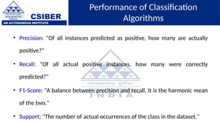 CSIBER
AN AUTONOMOUS INSTITUTE
Performance of Classification
Algorithms
• Precision: "Of all instances predicted as positive, how many are actually
positive?"
• Recall: "Of all actual positive instances, how many were correctly
predicted?"
• F1-Score: "A balance between precision and recall. It is the harmonic mean
of the two."
• Support: "The number of actual occurrences of the class in the dataset."
 