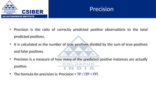 CSIBER
AN AUTONOMOUS INSTITUTE
Precision
• Precision is the ratio of correctly predicted positive observations to the total
predicted positives.
• It is calculated as the number of true positives divided by the sum of true positives
and false positives.
• Precision is a measure of how many of the predicted positive instances are actually
positive.
• The formula for precision is: Precision = TP / (TP + FP)
 