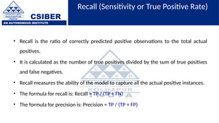 CSIBER
AN AUTONOMOUS INSTITUTE
Recall (Sensitivity or True Positive Rate)
• Recall is the ratio of correctly predicted positive observations to the total actual
positives.
• It is calculated as the number of true positives divided by the sum of true positives
and false negatives.
• Recall measures the ability of the model to capture all the actual positive instances.
• The formula for recall is: Recall = TP / (TP + FN)
• The formula for precision is: Precision = TP / (TP + FP)
 
