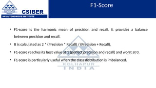 CSIBER
AN AUTONOMOUS INSTITUTE
F1-Score
• F1-score is the harmonic mean of precision and recall. It provides a balance
between precision and recall.
• It is calculated as 2 * (Precision * Recall) / (Precision + Recall).
• F1-score reaches its best value at 1 (perfect precision and recall) and worst at 0.
• F1-score is particularly useful when the class distribution is imbalanced.
 