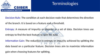 CSIBER
AN AUTONOMOUS INSTITUTE
Terminologies
Decision Rule: The condition at each decision node that determines the direction
of the branch. It is based on a feature and a threshold.
Entropy: A measure of impurity or disorder in a set of data. Decision trees use
entropy to find the best feature to split the data.
Information Gain: The reduction in entropy or impurity achieved by splitting the
data based on a particular feature. Decision trees aim to maximize information
gain when choosing features for splitting.
 