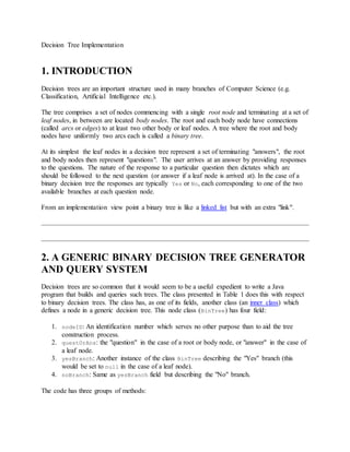 Decision Tree Implementation 
1. INTRODUCTION 
Decision trees are an important structure used in many branches of Computer Science (e.g. 
Classification, Artificial Intelligence etc.). 
The tree comprises a set of nodes commencing with a single root node and terminating at a set of 
leaf nodes, in between are located body nodes. The root and each body node have connections 
(called arcs or edges) to at least two other body or leaf nodes. A tree where the root and body 
nodes have uniformly two arcs each is called a binary tree. 
At its simplest the leaf nodes in a decision tree represent a set of terminating "answers", the root 
and body nodes then represent "questions". The user arrives at an answer by providing responses 
to the questions. The nature of the response to a particular question then dictates which arc 
should be followed to the next question (or answer if a leaf node is arrived at). In the case of a 
binary decision tree the responses are typically Yes or No, each corresponding to one of the two 
available branches at each question node. 
From an implementation view point a binary tree is like a linked list but with an extra "link". 
2. A GENERIC BINARY DECISION TREE GENERATOR 
AND QUERY SYSTEM 
Decision trees are so common that it would seem to be a useful expedient to write a Java 
program that builds and queries such trees. The class presented in Table 1 does this with respect 
to binary decision trees. The class has, as one of its fields, another class (an inner class) which 
defines a node in a generic decision tree. This node class (BinTree) has four field: 
1. nodeID: An identification number which serves no other purpose than to aid the tree 
construction process. 
2. questOrAns: the "question" in the case of a root or body node, or "answer" in the case of 
a leaf node. 
3. yesBranch: Another instance of the class BinTree describing the "Yes" branch (this 
would be set to null in the case of a leaf node). 
4. noBranch: Same as yesBranch field but describing the "No" branch. 
The code has three groups of methods: 
 