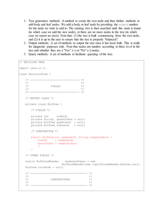1. Tree generation methods: A method to create the root node and then further methods to 
add body and leaf nodes. We add a body or leaf node by providing the nodeID number 
for the node we wish to add to. The existing tree is then searched until this node is found 
(in which case we add the new node), or there are no more nodes in the tree (in which 
case we report an error). Note that: (1) the tree is built commencing from the root node, 
and (2) it is up to the user to ensure that the tree is properly "balanced". 
2. Output methods: A set of methods to output the tree once it has been built. This is really 
for diagnostic purposes only. Note that nodes are number according to there level in the 
tree and whether they are a "Yes" (1) or "No" (2) nodes. 
3. Query methods: A set of methods to facilitate querying of the tree. 
// DECISION TREE 
import java.io.*; 
class DecisionTree { 
/* ------------------------------- */ 
/* */ 
/* FIELDS */ 
/* */ 
/* ------------------------------- */ 
/* NESTED CLASS */ 
private class BinTree { 
/* FIELDS */ 
private int nodeID; 
private String questOrAns = null; 
private BinTree yesBranch = null; 
private BinTree noBranch = null; 
/* CONSTRUCTOR */ 
public BinTree(int newNodeID, String newQuestAns) { 
nodeID = newNodeID; 
questOrAns = newQuestAns; 
} 
} 
/* OTHER FIELDS */ 
static BufferedReader keyboardInput = new 
BufferedReader(new InputStreamReader(System.in)); 
BinTree rootNode = null; 
/* ------------------------------------ */ 
/* */ 
/* CONSTRUCTORS */ 
/* */ 
/* ------------------------------------ */ 
 