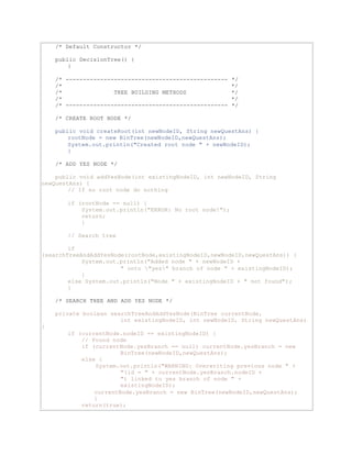 /* Default Constructor */ 
public DecisionTree() { 
} 
/* ----------------------------------------------- */ 
/* */ 
/* TREE BUILDING METHODS */ 
/* */ 
/* ----------------------------------------------- */ 
/* CREATE ROOT NODE */ 
public void createRoot(int newNodeID, String newQuestAns) { 
rootNode = new BinTree(newNodeID,newQuestAns); 
System.out.println("Created root node " + newNodeID); 
} 
/* ADD YES NODE */ 
public void addYesNode(int existingNodeID, int newNodeID, String 
newQuestAns) { 
// If no root node do nothing 
if (rootNode == null) { 
System.out.println("ERROR: No root node!"); 
return; 
} 
// Search tree 
if 
(searchTreeAndAddYesNode(rootNode,existingNodeID,newNodeID,newQuestAns)) { 
System.out.println("Added node " + newNodeID + 
" onto "yes" branch of node " + existingNodeID); 
} 
else System.out.println("Node " + existingNodeID + " not found"); 
} 
/* SEARCH TREE AND ADD YES NODE */ 
private boolean searchTreeAndAddYesNode(BinTree currentNode, 
int existingNodeID, int newNodeID, String newQuestAns) 
{ 
if (currentNode.nodeID == existingNodeID) { 
// Found node 
if (currentNode.yesBranch == null) currentNode.yesBranch = new 
BinTree(newNodeID,newQuestAns); 
else { 
System.out.println("WARNING: Overwriting previous node " + 
"(id = " + currentNode.yesBranch.nodeID + 
") linked to yes branch of node " + 
existingNodeID); 
currentNode.yesBranch = new BinTree(newNodeID,newQuestAns); 
} 
return(true); 
 