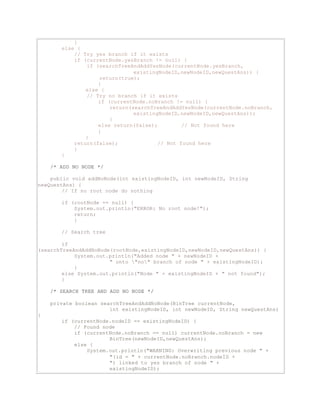 } 
else { 
// Try yes branch if it exists 
if (currentNode.yesBranch != null) { 
if (searchTreeAndAddYesNode(currentNode.yesBranch, 
existingNodeID,newNodeID,newQuestAns)) { 
return(true); 
} 
else { 
// Try no branch if it exists 
if (currentNode.noBranch != null) { 
return(searchTreeAndAddYesNode(currentNode.noBranch, 
existingNodeID,newNodeID,newQuestAns)); 
} 
else return(false); // Not found here 
} 
} 
return(false); // Not found here 
} 
} 
/* ADD NO NODE */ 
public void addNoNode(int existingNodeID, int newNodeID, String 
newQuestAns) { 
// If no root node do nothing 
if (rootNode == null) { 
System.out.println("ERROR: No root node!"); 
return; 
} 
// Search tree 
if 
(searchTreeAndAddNoNode(rootNode,existingNodeID,newNodeID,newQuestAns)) { 
System.out.println("Added node " + newNodeID + 
" onto "no" branch of node " + existingNodeID); 
} 
else System.out.println("Node " + existingNodeID + " not found"); 
} 
/* SEARCH TREE AND ADD NO NODE */ 
private boolean searchTreeAndAddNoNode(BinTree currentNode, 
int existingNodeID, int newNodeID, String newQuestAns) 
{ 
if (currentNode.nodeID == existingNodeID) { 
// Found node 
if (currentNode.noBranch == null) currentNode.noBranch = new 
BinTree(newNodeID,newQuestAns); 
else { 
System.out.println("WARNING: Overwriting previous node " + 
"(id = " + currentNode.noBranch.nodeID + 
") linked to yes branch of node " + 
existingNodeID); 
 