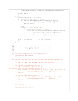 currentNode.noBranch = new BinTree(newNodeID,newQuestAns); 
} 
return(true); 
} 
else { 
// Try yes branch if it exists 
if (currentNode.yesBranch != null) { 
if (searchTreeAndAddNoNode(currentNode.yesBranch, 
existingNodeID,newNodeID,newQuestAns)) { 
return(true); 
} 
else { 
// Try no branch if it exists 
if (currentNode.noBranch != null) { 
return(searchTreeAndAddNoNode(currentNode.noBranch, 
existingNodeID,newNodeID,newQuestAns)); 
} 
else return(false); // Not found here 
} 
} 
else return(false); // Not found here 
} 
} 
/* --------------------------------------------- */ 
/* */ 
/* TREE QUERY METHODS */ 
/* */ 
/* --------------------------------------------- */ 
public void queryBinTree() throws IOException { 
queryBinTree(rootNode); 
} 
private void queryBinTree(BinTree currentNode) throws IOException { 
// Test for leaf node (answer) and missing branches 
if (currentNode.yesBranch==null) { 
if (currentNode.noBranch==null) 
System.out.println(currentNode.questOrAns); 
else System.out.println("Error: Missing "Yes" branch at "" + 
currentNode.questOrAns + "" question"); 
return; 
} 
if (currentNode.noBranch==null) { 
System.out.println("Error: Missing "No" branch at "" + 
currentNode.questOrAns + "" question"); 
return; 
} 
// Question 
askQuestion(currentNode); 
} 
 