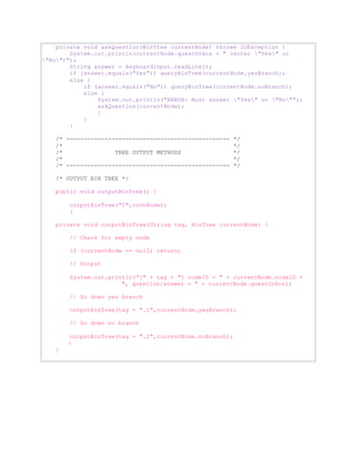 private void askQuestion(BinTree currentNode) throws IOException { 
System.out.println(currentNode.questOrAns + " (enter "Yes" or 
"No")"); 
String answer = keyboardInput.readLine(); 
if (answer.equals("Yes")) queryBinTree(currentNode.yesBranch); 
else { 
if (answer.equals("No")) queryBinTree(currentNode.noBranch); 
else { 
System.out.println("ERROR: Must answer "Yes" or "No""); 
askQuestion(currentNode); 
} 
} 
} 
/* ----------------------------------------------- */ 
/* */ 
/* TREE OUTPUT METHODS */ 
/* */ 
/* ----------------------------------------------- */ 
/* OUTPUT BIN TREE */ 
public void outputBinTree() { 
outputBinTree("1",rootNode); 
} 
private void outputBinTree(String tag, BinTree currentNode) { 
// Check for empty node 
if (currentNode == null) return; 
// Output 
System.out.println("[" + tag + "] nodeID = " + currentNode.nodeID + 
", question/answer = " + currentNode.questOrAns); 
// Go down yes branch 
outputBinTree(tag + ".1",currentNode.yesBranch); 
// Go down no branch 
outputBinTree(tag + ".2",currentNode.noBranch); 
} 
} 
 
