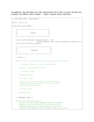 An application class that makes use of the code presented above. Here we create a decision tree 
to identify four different kinds of animal --- Tigers, Leopards, Zebras and Horses. 
// DECISION TREE APPLICATION 
import java.io.*; 
class DecisionTreeApp { 
/* ------------------------------- */ 
/* */ 
/* FIELDS */ 
/* */ 
/* ------------------------------- */ 
static BufferedReader keyboardInput = new 
BufferedReader(new InputStreamReader(System.in)); 
static DecisionTree newTree; 
/* --------------------------------- */ 
/* */ 
/* METHODS */ 
/* */ 
/* --------------------------------- */ 
/* MAIN */ 
public static void main(String[] args) throws IOException { 
// Create instance of class DecisionTree 
newTree = new DecisionTree(); 
// Generate tree 
generateTree(); 
// Output tree 
System.out.println("nOUTPUT DECISION TREE"); 
System.out.println("===================="); 
newTree.outputBinTree(); 
// Query tree 
queryTree(); 
} 
/* GENERATE TREE */ 
static void generateTree() { 
System.out.println("nGENERATE DECISION TREE"); 
System.out.println("======================"); 
newTree.createRoot(1,"Does animal eat meat?"); 
newTree.addYesNode(1,2,"Does animal have stripes?"); 
 