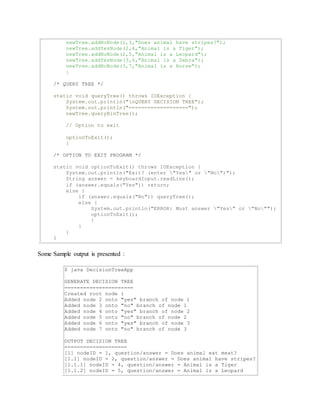 newTree.addNoNode(1,3,"Does animal have stripes?"); 
newTree.addYesNode(2,4,"Animal is a Tiger"); 
newTree.addNoNode(2,5,"Animal is a Leopard"); 
newTree.addYesNode(3,6,"Animal is a Zebra"); 
newTree.addNoNode(3,7,"Animal is a Horse"); 
} 
/* QUERY TREE */ 
static void queryTree() throws IOException { 
System.out.println("nQUERY DECISION TREE"); 
System.out.println("==================="); 
newTree.queryBinTree(); 
// Option to exit 
optionToExit(); 
} 
/* OPTION TO EXIT PROGRAM */ 
static void optionToExit() throws IOException { 
System.out.println("Exit? (enter "Yes" or "No")"); 
String answer = keyboardInput.readLine(); 
if (answer.equals("Yes")) return; 
else { 
if (answer.equals("No")) queryTree(); 
else { 
System.out.println("ERROR: Must answer "Yes" or "No""); 
optionToExit(); 
} 
} 
} 
} 
Some Sample output is presented : 
$ java DecisionTreeApp 
GENERATE DECISION TREE 
====================== 
Created root node 1 
Added node 2 onto "yes" branch of node 1 
Added node 3 onto "no" branch of node 1 
Added node 4 onto "yes" branch of node 2 
Added node 5 onto "no" branch of node 2 
Added node 6 onto "yes" branch of node 3 
Added node 7 onto "no" branch of node 3 
OUTPUT DECISION TREE 
==================== 
[1] nodeID = 1, question/answer = Does animal eat meat? 
[1.1] nodeID = 2, question/answer = Does animal have stripes? 
[1.1.1] nodeID = 4, question/answer = Animal is a Tiger 
[1.1.2] nodeID = 5, question/answer = Animal is a Leopard 
 