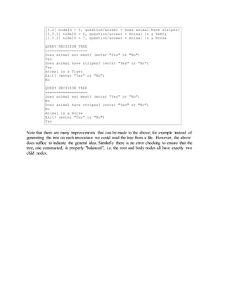 [1.2] nodeID = 3, question/answer = Does animal have stripes? 
[1.2.1] nodeID = 6, question/answer = Animal is a Zebra 
[1.2.2] nodeID = 7, question/answer = Animal is a Horse 
QUERY DECISION TREE 
=================== 
Does animal eat meat? (enter "Yes" or "No") 
Yes 
Does animal have stripes? (enter "Yes" or "No") 
Yes 
Animal is a Tiger 
Exit? (enter "Yes" or "No") 
No 
QUERY DECISION TREE 
=================== 
Does animal eat meat? (enter "Yes" or "No") 
No 
Does animal have stripes? (enter "Yes" or "No") 
No 
Animal is a Horse 
Exit? (enter "Yes" or "No") 
Yes 
Note that there are many improvements that can be made to the above; for example instead of 
generating the tree on each invocation we could read the tree from a file. However, the above 
does suffice to indicate the general idea. Similarly there is no error checking to ensure that the 
tree, one constructed, is properly "balanced", i.e. the root and body nodes all have exactly two 
child nodes. 
