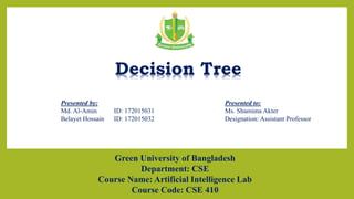 Presented by:
Md. Al-Amin ID: 172015031
Belayet Hossain ID: 172015032
Presented to:
Ms. Shamima Akter
Designation: Assistant Professor
Decision Tree
Green University of Bangladesh
Department: CSE
Course Name: Artificial Intelligence Lab
Course Code: CSE 410
1
 