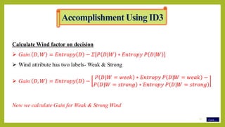 Calculate Wind factor on decision
 Gain 𝐷, 𝑊 = 𝐸𝑛𝑡𝑟𝑜𝑝𝑦 𝐷 − 𝛴 𝑃 𝐷|𝑊 ∗ 𝐸𝑛𝑡𝑟𝑜𝑝𝑦 𝑃 𝐷|𝑊
 Wind attribute has two labels- Weak & Strong
 Gain 𝐷, 𝑊 = 𝐸𝑛𝑡𝑟𝑜𝑝𝑦 𝐷 −
𝑃 𝐷|𝑊 = 𝑤𝑒𝑒𝑘 ∗ 𝐸𝑛𝑡𝑟𝑜𝑝𝑦 𝑃 𝐷|𝑊 = 𝑤𝑒𝑎𝑘 −
𝑃 𝐷|𝑊 = 𝑠𝑡𝑟𝑜𝑛𝑔 ∗ 𝐸𝑛𝑡𝑟𝑜𝑝𝑦 𝑃 𝐷|𝑊 = 𝑠𝑡𝑟𝑜𝑛𝑔
Now we calculate Gain for Weak & Strong Wind
Cont…
Accomplishment Using ID3
12
 