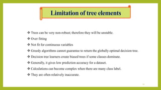Limitation of tree elements
 Trees can be very non-robust; therefore they will be unstable.
 Over fitting
 Not fit for continuous variables
 Greedy algorithms cannot guarantee to return the globally optimal decision tree.
 Decision tree learners create biased trees if some classes dominate.
 Generally, it gives low prediction accuracy for a dataset.
 Calculations can become complex when there are many class label.
 They are often relatively inaccurate.
22
 