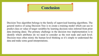 Conclusion
23
Decision Tree algorithm belongs to the family of supervised learning algorithms. The
general motive of using Decision Tree is to create a training model which can use to
predict class or value of target variables by learning decision rules inferred from prior
data (training data). The primary challenge in the decision tree implementation is to
identify which attributes do we need to consider as the root node and each level.
Decision trees often mimic the human level thinking so it’s simple to understand the
data and make some good interpretations.
 