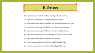 1) https://dzone.com/articles/machine-learning-with-decision-trees
2) https://www.tutorialspoint.com/data_mining/dm_dti.htm
3) https://en.wikipedia.org/wiki/Decision_tree_learning#Decision_tree_types
4) https://en.wikipedia.org/wiki/Decision_tree_learning#Advantages
5) https://en.wikipedia.org/wiki/Decision_tree_learning#Limitations
6) https://becominghuman.ai/understanding-decision-trees-43032111380f
7) https://en.wikipedia.org/wiki/Decision_tree_learning
8) https://www.youtube.com/watch?v=Svo4MTtkHXo&t=104s
9) https://www.youtube.com/watch?v=UzpwBb3qAbs&t=153s
Reference
24
 