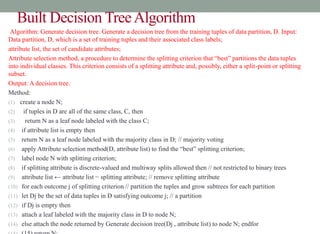 Built Decision TreeAlgorithm
Algorithm: Generate decision tree. Generate a decision tree from the training tuples of data partition, D. Input:
Data partition, D, which is a set of training tuples and their associated class labels;
attribute list, the set of candidate attributes;
Attribute selection method, a procedure to determine the splitting criterion that “best” partitions the data tuples
into individual classes. This criterion consists of a splitting attribute and, possibly, either a split-point or splitting
subset.
Output: A decision tree.
Method:
(1) create a node N;
(2) if tuples in D are all of the same class, C, then
(3) return N as a leaf node labeled with the class C;
(4) if attribute list is empty then
(5) return N as a leaf node labeled with the majority class in D; // majority voting
(6) apply Attribute selection method(D, attribute list) to find the “best” splitting criterion;
(7) label node N with splitting criterion;
(8) if splitting attribute is discrete-valued and multiway splits allowed then // not restricted to binary trees
(9) attribute list ← attribute list − splitting attribute; // remove splitting attribute
(10) for each outcome j of splitting criterion // partition the tuples and grow subtrees for each partition
(11) let Dj be the set of data tuples in D satisfying outcome j; // a partition
(12) if Dj is empty then
(13) attach a leaf labeled with the majority class in D to node N;
(14) else attach the node returned by Generate decision tree(Dj , attribute list) to node N; endfor
 