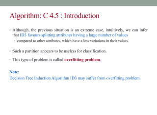Algorithm: C 4.5 : Introduction
• Although, the previous situation is an extreme case, intuitively, we can infer
that ID3 favours splitting attributes having a large number of values
• compared to other attributes, which have a less variations in their values.
• Such a partition appears to be useless for classification.
• This type of problem is called overfitting problem.
Note:
Decision Tree Induction Algorithm ID3 may suffer from overfitting problem.
 