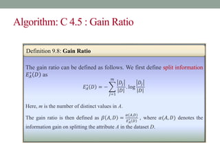 Algorithm: C 4.5 : Gain Ratio
The gain ratio can be defined as follows. We first define split information
𝐸𝐴
∗
𝐷 as
𝐸𝐴
∗
𝐷 = −
𝑗=1
𝑚
𝐷𝑗
𝐷
. log
𝐷𝑗
𝐷
Here, m is the number of distinct values in A.
The gain ratio is then defined as 𝛽 𝐴, 𝐷 =
𝛼(𝐴,𝐷)
𝐸𝐴
∗ 𝐷
, where 𝛼(𝐴, 𝐷) denotes the
information gain on splitting the attribute A in the dataset D.
Definition 9.8: Gain Ratio
 