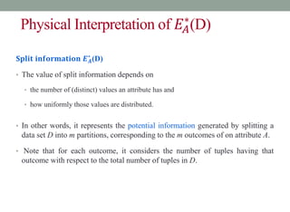 Physical Interpretation of 𝐸𝐴
∗
(D)
𝐒𝐩𝐥𝐢𝐭 𝐢𝐧𝐟𝐨𝐫𝐦𝐚𝐭𝐢𝐨𝐧 𝑬𝑨
∗
(D)
• The value of split information depends on
• the number of (distinct) values an attribute has and
• how uniformly those values are distributed.
• In other words, it represents the potential information generated by splitting a
data set D into m partitions, corresponding to the m outcomes of on attribute A.
• Note that for each outcome, it considers the number of tuples having that
outcome with respect to the total number of tuples in D.
 